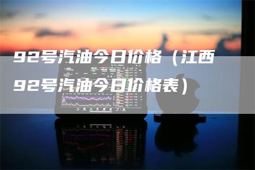 92号汽油今日价格（江西92号汽油今日价格表）