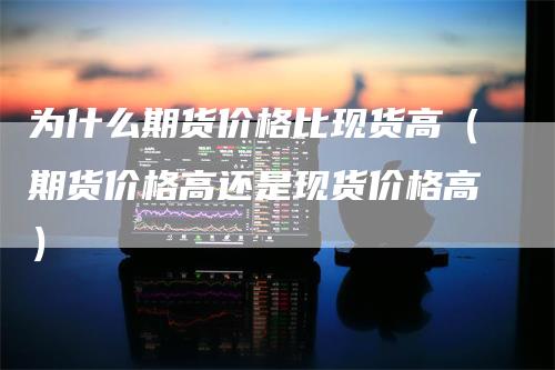 为什么期货价格比现货高(期货价格高还是现货价格高)