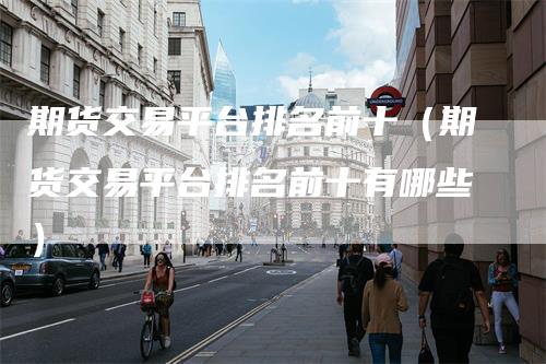 期货交易平台排名前十（期货交易平台排名前十有哪些）