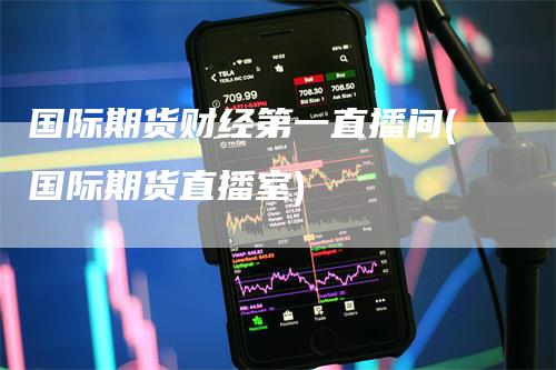 国际期货财经第一直播间(国际期货直播室)