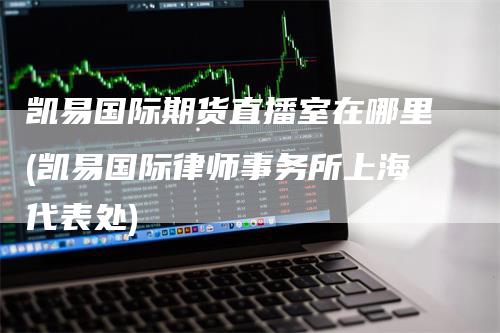 凯易国际期货直播室在哪里(凯易国际律师事务所上海代表处)