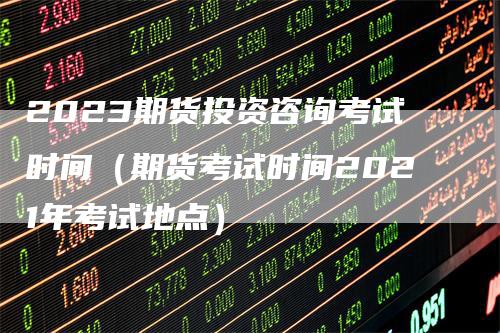 2023期货投资咨询考试时间（期货考试时间2021年考试地点）