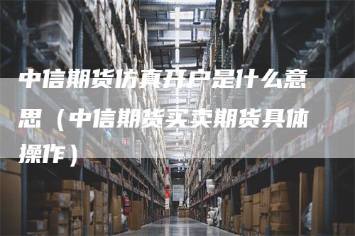 中信期货仿真开户是什么意思（中信期货买卖期货具体操作）