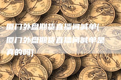 厦门外盘期货直播间喊单(厦门外盘期货直播间喊单是真的吗)