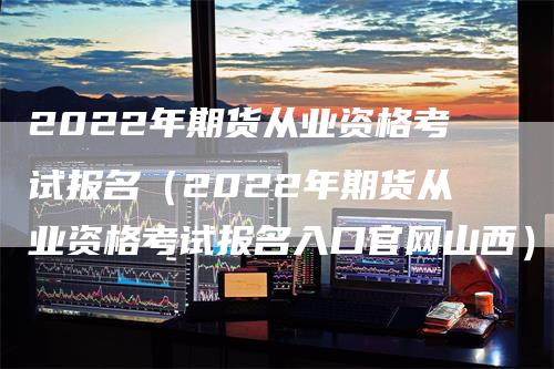 2022年期货从业资格考试报名（2022年期货从业资格考试报名入口官网山西）