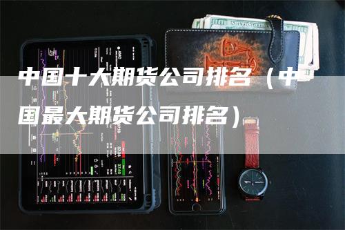 中国十大期货公司排名（中国最大期货公司排名）