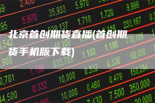 北京首创期货直播(首创期货手机版下载)