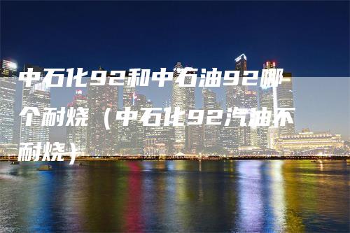 中石化92和中石油92哪个耐烧（中石化92汽油不耐烧）