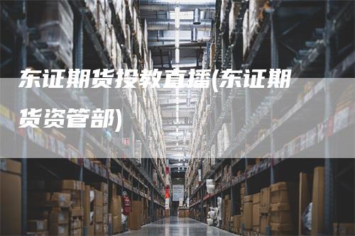 东证期货投教直播(东证期货资管部)