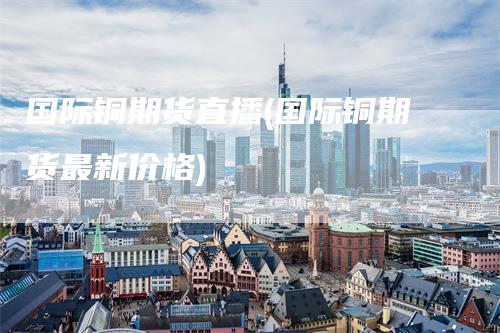 国际铜期货直播(国际铜期货最新价格)