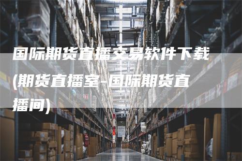 国际期货直播交易软件下载(期货直播室-国际期货直播间)