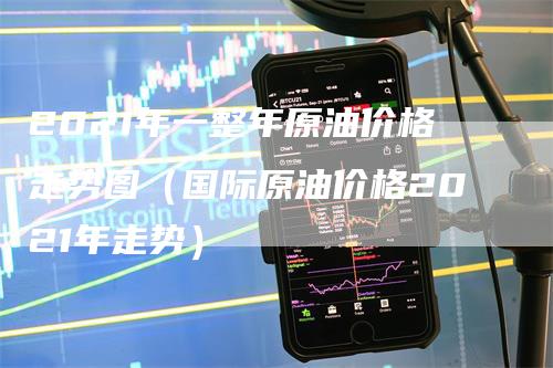 2021年一整年原油价格走势图（国际原油价格2021年走势）
