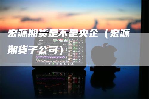 宏源期货是不是央企（宏源期货子公司）