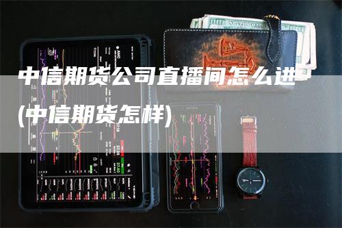 中信期货公司直播间怎么进(中信期货怎样)
