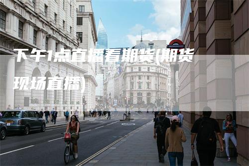 下午1点直播看期货(期货现场直播)