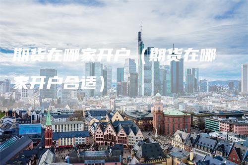 期货在哪家开户（期货在哪家开户合适）