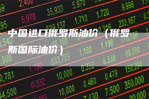 中国进口俄罗斯油价（俄罗斯国际油价）