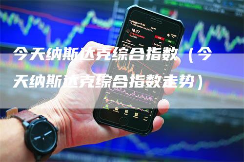 今天纳斯达克综合指数（今天纳斯达克综合指数走势）