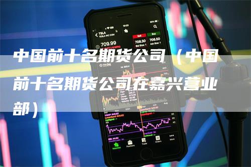 中国前十名期货公司（中国前十名期货公司在嘉兴营业部）