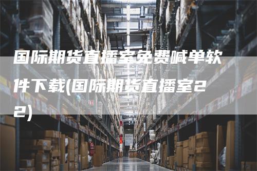 国际期货直播室免费喊单软件下载(国际期货直播室22)