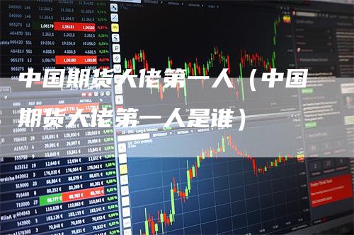 中国期货大佬第一人（中国期货大佬第一人是谁）