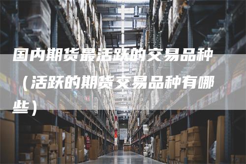 国内期货最活跃的交易品种（活跃的期货交易品种有哪些）