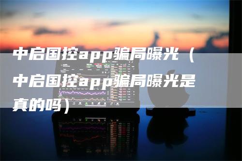 中启国控app骗局曝光（中启国控app骗局曝光是真的吗）