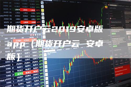 期货开户云2019安卓版app（期货开户云 安卓版）