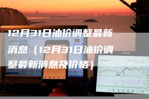 12月31日油价调整最新消息（12月31日油价调整最新消息及价格）