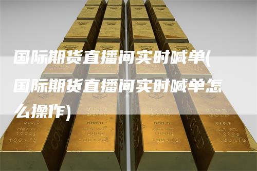 国际期货直播间实时喊单(国际期货直播间实时喊单怎么操作)