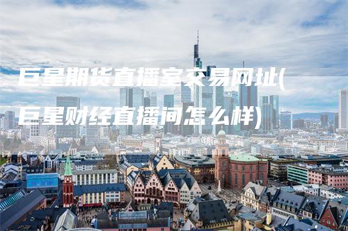 巨星期货直播室交易网址(巨星财经直播间怎么样)