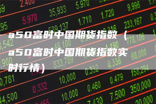 a50富时中国期货指数（a50富时中国期货指数实时行情）
