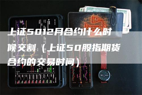 上证5012月合约什么时候交割（上证50股指期货合约的交易时间）