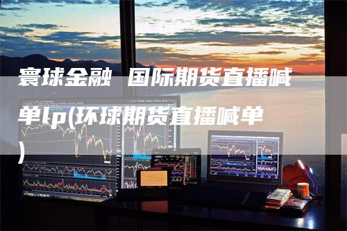 寰球金融 国际期货直播喊单lp(环球期货直播喊单)