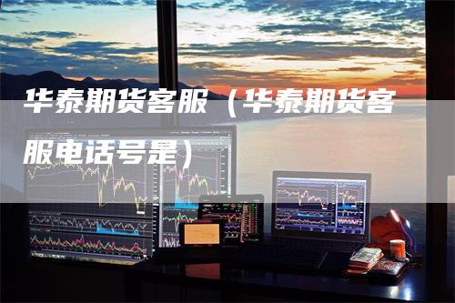 华泰期货客服（华泰期货客服电话号是）