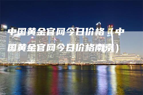 中国黄金官网今日价格（中国黄金官网今日价格南京）