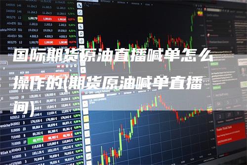 国际期货原油直播喊单怎么操作的(期货原油喊单直播间)
