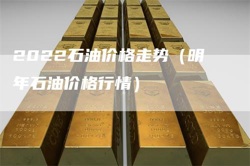 2022石油价格走势（明年石油价格行情）
