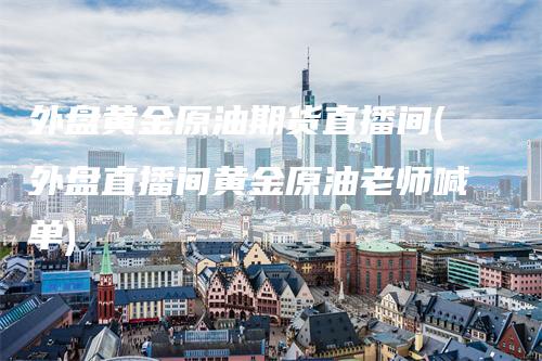 外盘黄金原油期货直播间(外盘直播间黄金原油老师喊单)
