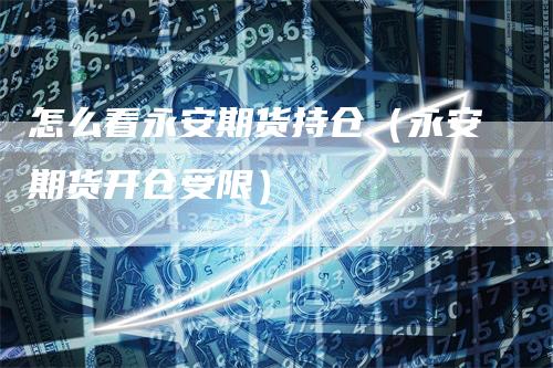 怎么看永安期货持仓(永安期货开仓受限)