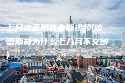 七月鸡蛋期货直播视频(鸡蛋期货为什么七八月不交割)