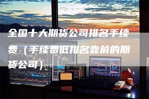 全国十大期货公司排名手续费（手续费低排名靠前的期货公司）