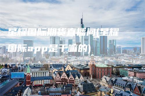 星耀国际期货直播间(星耀国际app是干嘛的)