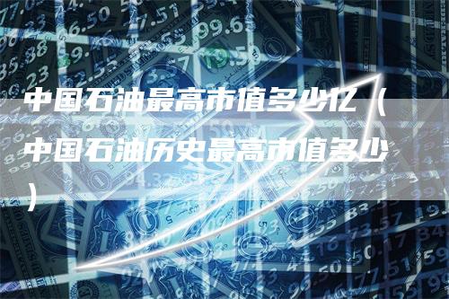 中国石油最高市值多少亿（中国石油历史最高市值多少）