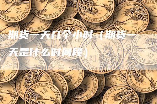 期货一天几个小时（期货一天是什么时间段）