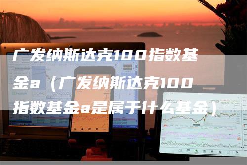 广发纳斯达克100指数基金a（广发纳斯达克100指数基金a是属于什么基金）