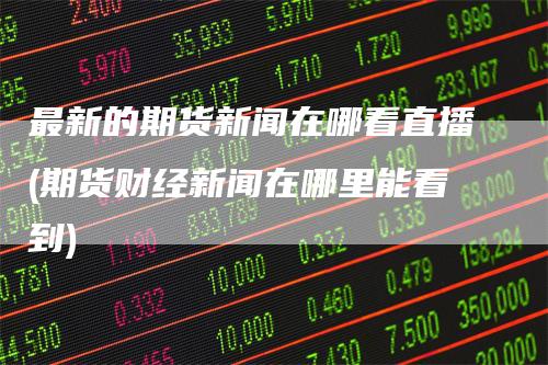 最新的期货新闻在哪看直播(期货财经新闻在哪里能看到)