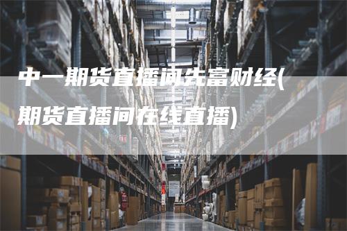 中一期货直播间先富财经(期货直播间在线直播)