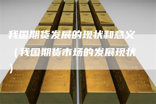 我国期货发展的现状和意义（我国期货市场的发展现状）