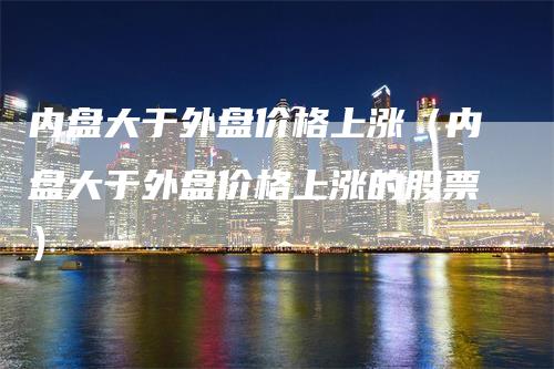 内盘大于外盘价格上涨（内盘大于外盘价格上涨的股票）